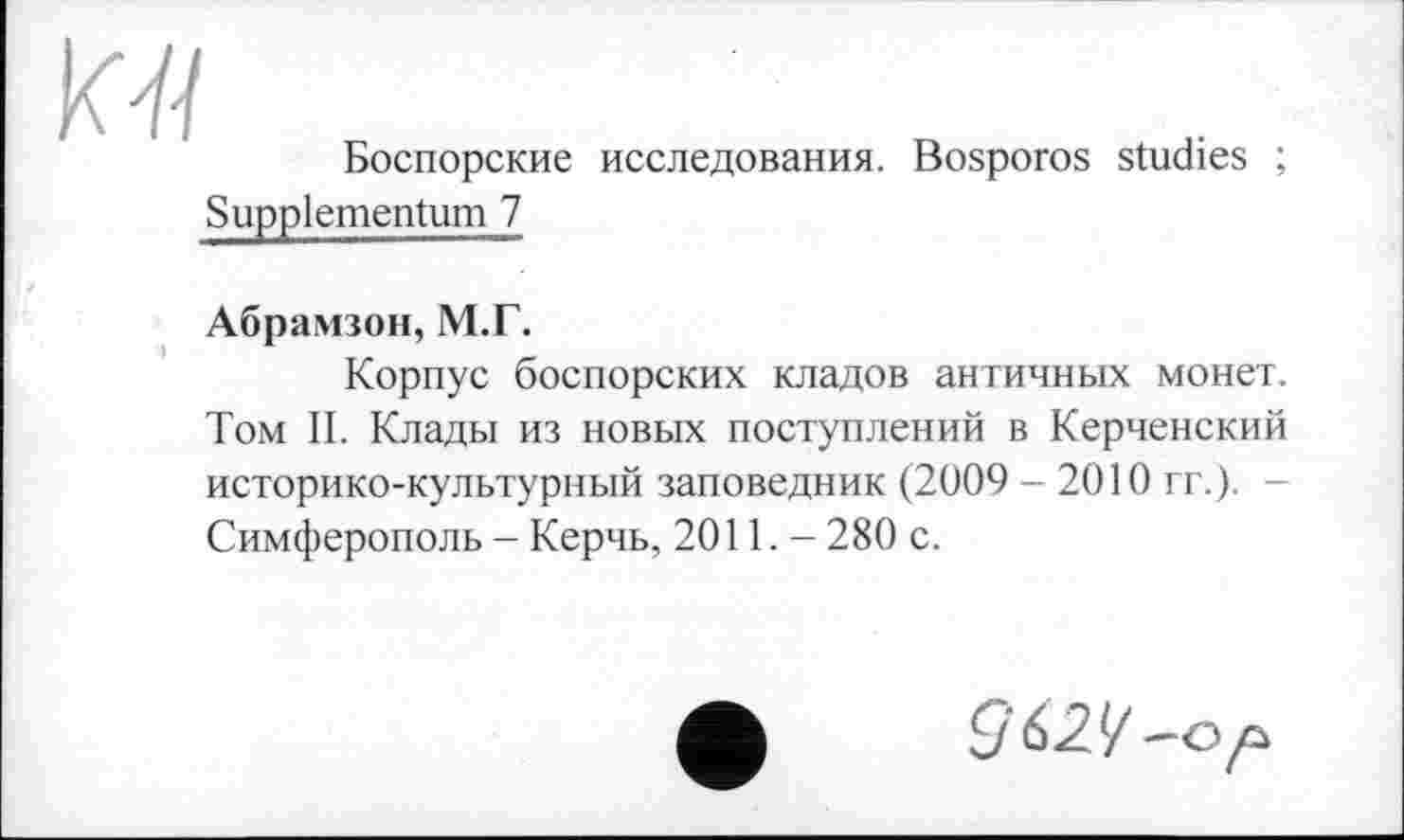 ﻿Боспорские исследования. Bosporos studies ; Suppiementum 7
Абрамзон, М.Г.
Корпус боспорских кладов античных монет. Том И. Клады из новых поступлений в Керченский историко-культурный заповедник (2009 - 2010 гг.). Симферополь - Керчь, 2011.- 280 с.
-G р